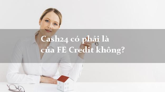 Cash24 có phải là của FE Credit không?