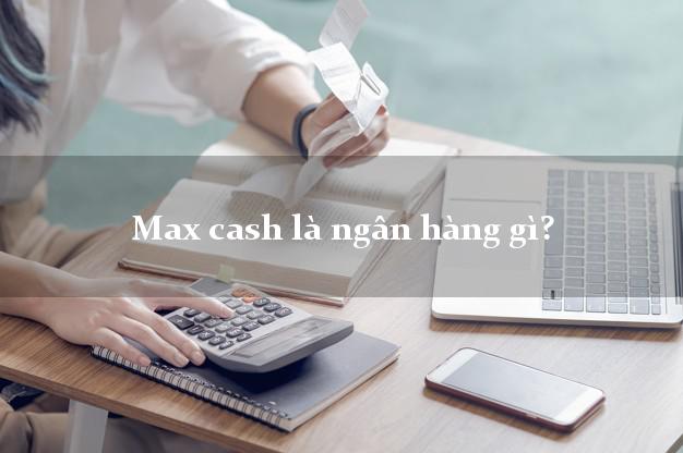 Max cash là ngân hàng gì?